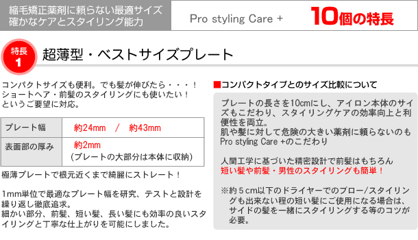 縮毛矯正剤に頼らない最適サイズ
確かなケアとスタイリング能力
Pro styling Care+ 10個の特長
特長1
超薄型・ベストサイズプレート
コンパクトサイズも便利。でも髪が伸びたら・・・！
ショートヘア・前髪のスタイリングにも使いたい！というご要望に対応。

プレート幅：約24mm・約35mm・約48mm
表面部の厚み：約2mm(プレートの大部分は本体に収納)

極薄プレートで根元近くまで綺麗なストレートヘアー！
1mm単位で最適なプレート幅を研究、テストと設計を繰り返し徹底追及。
プレート交換システムも取り入れ
細かい部分、前髪、短い髪、長い髪にも効率の良いスタイリングと丁寧な仕上がりを可能にしました。

コンパクトタイプとのサイズ比較について
プレート自体の幅は約1.5cm、アイロン本体のサイズ差は約1cmだけとして構造にこだわり、スタイリングケアの効率向上と便利さを両立
肌や髪に対してダメージと危険が大きい縮毛矯正剤に頼らないためのこだわり。

人間工学に基づいた精密設計で前髪はもちろん
短い髪や前髪・男性のスタイリングも簡単！

※約５ｃｍ以下のドライヤーでのブロー／スタイリングもできない程の短い髪にご使用になる場合はサイドの髪を一緒にスタイリングする等のコツを使われるか25mm幅の交換プレートタイプをご選択ください。