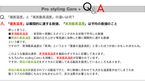 Pro styling Care+ Q&A

Q.何故最高温度表記が２４５度だったり２３０度だったりするの？
A.電気用品安全法(ＰＳＥ)の登録検査機関 財団法人 電気安全環境研究所(ＪＥＴ)による比較検査票の通り、
　ほんの一瞬だけでる温度を「最高温度」として表記している他社との比較のため、両方をご案内しております。
弊社は温度表記は安全のため実温表記とさせていただいております。

JETの検査票が示す通り、ご使用の注記事項として「230℃」とされている類似の製品とのスペック差の表記のため両方をご案内しております。


Q2.「（瞬間)最高温度」と「実測最高温度」の違いは何？
A.「瞬間最高温度」は瞬間的に達する温度、「実測最高温度」は平均の数値のこと

実測最高温度：安定時＝実際にスタイリングされる状態で平均した数値
瞬間最高温度：製品の立ち上がり時急速に加熱した際に瞬間的に達する数値
ということです。

つまり、実測最高温度は「実測」というより、「普通の温度表記」と言ったほうが良いかもしれませんね。

このような製品は通常、実測最高温度を製品のダイヤルに記載されています。
もちろん弊社のPro styling Care plus も同様に実測最高温度が記載されています。
ただ、残念ながら高出力製品であると偽り商品の瞬間最高温度をダイヤルに記載したり宣伝に利用する業者さんもおられます。

商品の瞬間最高温度が表記されている製品の場合、同じ数値に合わせても大きな温度差が出てしまうため髪のトラブルや酷い髪の傷みの原因にもなるため十分ご注意いただく必要があります。

Q2.「ヒーターの温度」と「プレートの表面温度」って？
A.「ヒーターの温度」はプレートを加熱するためのヒーターの温度です。
スタイリングや縮毛矯正での正しい温度を把握できるように「プレートの表面温度」をスペックとして表示すべきでもあり
通常はそうするものですが「ヒーターの温度」を最高温度として表示するとその製品の実力より一見高出力であるように見えるため、
そういった表記の方法をとられる業者さんもおありですね。
また、最高温度とだけ書かれている場合にヒーターの温度を表記されていることもあるようです。