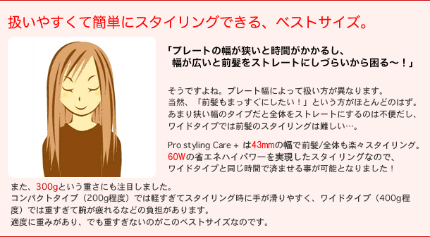 扱い安くて簡単にスタイリングできるベストサイズ
「プレートの幅が狭いと時間がかかるし、幅が広いとストレートにしづらいから困る~!」
そうですよね。
プレート幅によって扱い方が異なります。
当然「前髪もまっすぐにしたい!」という方がほとんどのはず。
あまりプレート幅が狭いヘアアイロンだと全体をストレートにするのは不便だし、ワイドタイプでは前髪のスタイリングは難しい・・・。
Pro styling Care+はプレート幅37mm(上面35mm)で前髪/全体も楽々スタイリング。150Wのハイパワーでのスタイリングなので、ワイドタイプと同じ時間ですませることが可能になりました。
また、本体重量300gという重さにも注目。
コンパクトタイプ(200g程度)では軽過ぎてスタイリング時に手が滑りやすく、
ワイドタイプ(400g程度)では重すぎて腕がつかれる等の負担があります。
適度に重みがあり、でも重すぎないのがこのベストサイズなのです。
※Pro styling Care+ 2010ver は24mm・35mm・48mmの三種の交換プレートがあり
重さも200g~とご希望のプレート幅と重さからお選びいただけます。