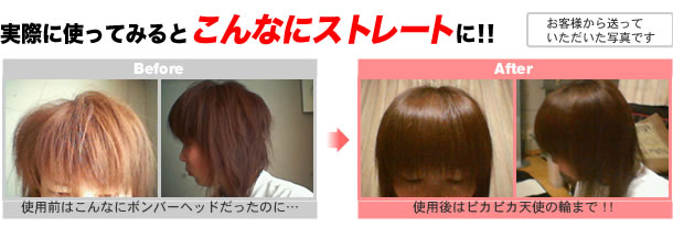 実際に使ってみるとこんなにストレートに！！Before → After (ご使用前とご使用後の写真)ご使用前はこんなにボンバーヘッドだったのに・・・(ご本人談)ご使用後はピカピカ天使の輪まで！！(ご本人談)※お客様から送っていただいた写真です。