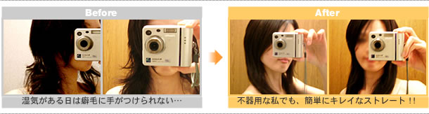 
Before → After (ご使用前とご使用後の写真)

湿気がある日は癖毛に手がつけられない・・・(ご本人談)

不器用な私でも、簡単にキレイなストレート！！(ご本人談)