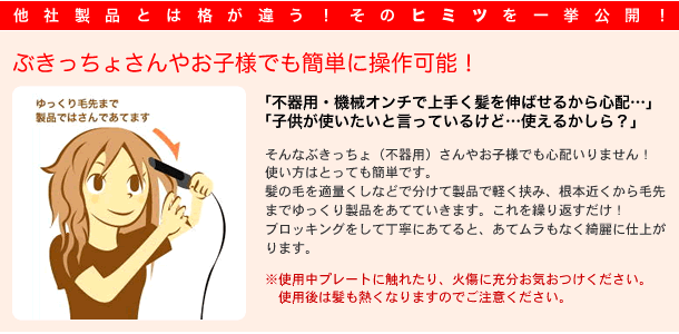 
他社製品とは格も品質も違う！その秘密を一挙公開！

ぶきっちょさんやお子様でも簡単に操作可能！

「不器用・機械音痴で上手く髪を伸ばせるか心配・・・」
「子供が使いたいと言ってるけど・・・使えるかしら？」

そんなぶきっちょ(不器用)さんやお子様でも心配いりません！
使い方はとっても簡単です。
髪の毛を適量くしなどで分けて製品で軽く挟み、根元近くから毛先までゆっくり製品をあてていきます。
これを繰り返すだけ！
ブロッキングをして丁寧にあてるとあてムラもなく綺麗に仕上がります。

※ご使用中にプレートに触れられたり、火傷されないよう十分お気をつけください。
御使用後は髪も熱くなりますのでご注意ください。

ゆっくり毛先までヘアアイロンで挟んであてます。


