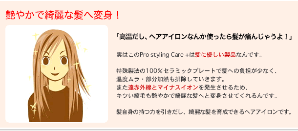 
艶やかで綺麗な髪へ変身！

「高温だし、ヘアアイロンなんか使ったら髪が傷んじゃうよ！」

実はこのPro Styling Care+は髪に優しい製品なんです。

新特殊製法の100%セラミックプレートで髪への負担が少なく、
温度ムラ・部分加熱等の髪の田意味の原因も排除していきます。

また、遠赤外線とマイナスイオンを発生させるため、
相乗効果できついくせ毛も縮毛も艶やかで綺麗な髪へと変身させてくれます。

毛根を労り、髪自体の持つ力を引き出し、綺麗な髪を育成できるヘアアイロンです。

セラミック「加工」等のセラミックコーティングとは異なり、
100%素材のためご使用を続けられても酷い髪の傷みの原因になりません。

※加工(コーティング)されたプレートはテフロン加工のフライパンのようなもので
早い場合で数週間、保っても数カ月ご使用を続けられるうちに加工面が摩耗し髪滑りが極端に悪くなり酷い髪の傷みの原因になります。

